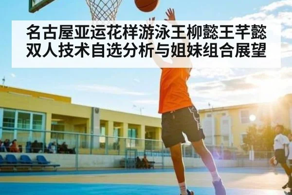 名古屋亚运花样游泳王柳懿王芊懿双人技术自选分析与姐妹组合展望